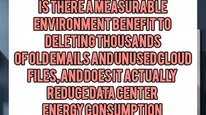 Is There a Measurable Environmental Benefit to Deleting Thousands of Old Emails and Unused Cloud Files, and Does It Actually Reduce Data Center Energy Consumption